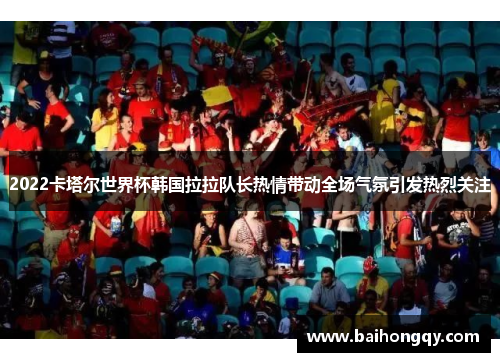 2022卡塔尔世界杯韩国拉拉队长热情带动全场气氛引发热烈关注