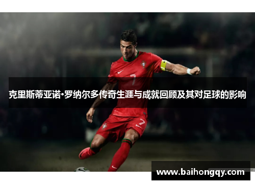 克里斯蒂亚诺·罗纳尔多传奇生涯与成就回顾及其对足球的影响