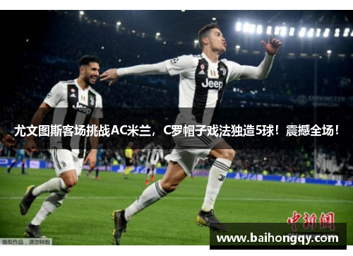 尤文图斯客场挑战AC米兰，C罗帽子戏法独造5球！震撼全场！