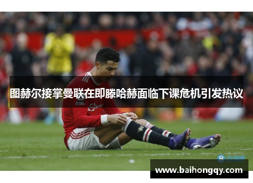 图赫尔接掌曼联在即滕哈赫面临下课危机引发热议