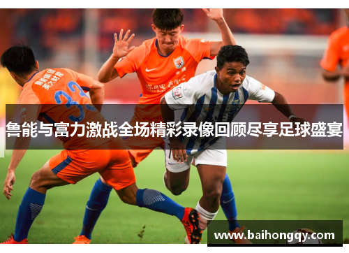 鲁能与富力激战全场精彩录像回顾尽享足球盛宴
