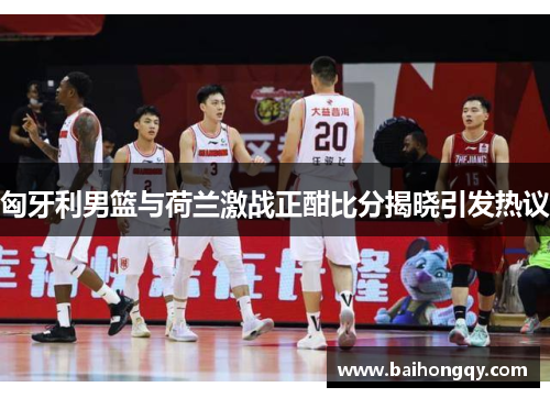 匈牙利男篮与荷兰激战正酣比分揭晓引发热议
